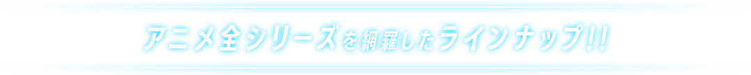 アニメ全シリーズを網羅したラインナップ!